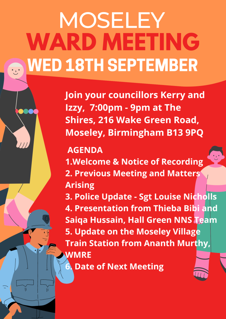 Image of 3 illustrations of people, with the text “Moseley Ward Meeting, Wednesday 18th September, Join your councillors Kerry and Izzy, 7:00pm – 9:00pm at The Shires, 216 Wake Green Road, Moseley, Birmingham B13 9PQ, Agenda: 1. Welcome and Notice of Recording, 2. Previous Meeting and Matters Arising, 3. Police Update – Sgt Louise Nicholls, 4. Presentation from Thieba Bibi and Saiqa Hussain, Hall Green NNS Team, 5. Update on the Moseley Village Train Station from Ananth Murthy, WRME, 6. Date of Next Meeting. “